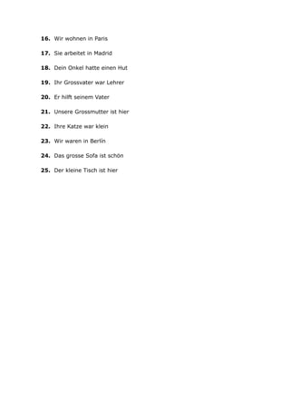 16. Wir wohnen in Paris
17. Sie arbeitet in Madrid
18. Dein Onkel hatte einen Hut
19. Ihr Grossvater war Lehrer
20. Er hilft seinem Vater
21. Unsere Grossmutter ist hier
22. Ihre Katze war klein
23. Wir waren in Berlín
24. Das grosse Sofa ist schön
25. Der kleine Tisch ist hier
 