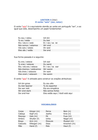 LEKTION 4 (Vier)
O verbo "sein" (ser, estar)
O verbo "sein" é o equivalente alemão ao verbo em português "ser", e ao
igual que este, desempenha um papel fundamental:
Eu sou / estou Ich bin
Tu es / estás Du bist
Ele / ela é / está Er / sie / es ist
Nós somos / estamos Wir sind
Vós sois / estais Ihr seid
Eles são / estão Sie sind
Sua forma passada é a seguinte:
Eu era / estava Ich war
Tu eras / estavas Du warst
Ele / ela era / estava Er / sie / es war
Nós éramos / estávamos Wir waren
Vós éreis / estaveis Ihr wart
Eles eram / estavam Sie waren
O verbo "sein" é utilizado para construir as orações atributivas:
Ich bin gross Eu sou alto
Du bist Spanier Tu és espanhol
Sie war nett Ela era simpática
Wir sind stark Nós somos fortes
Sie sind hier Eles estão aqui / Você está aqui
VOCABULÁRIO
Corpo Körper (m) Perna Bein (n)
Cabeça Kopf (m) Joelho Knie (n)
Pescoço Hals (m) Pé Fuss (m)
Ombro Shulter (f) Unha Nagel (m)
Braço Arm (m) Músculo Muskel (m)
Cotovelo Ellbogen (m) Osso Knochen (m)
Mão Hand (f) Pele Haut (f)
 