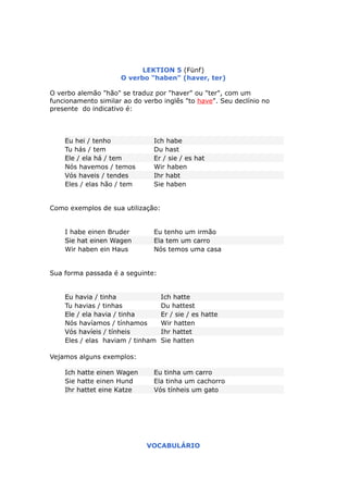 LEKTION 5 (Fünf)
O verbo "haben" (haver, ter)
O verbo alemão "hão" se traduz por "haver" ou "ter", com um
funcionamento similar ao do verbo inglês "to have". Seu declínio no
presente do indicativo é:
Eu hei / tenho Ich habe
Tu hás / tem Du hast
Ele / ela há / tem Er / sie / es hat
Nós havemos / temos Wir haben
Vós haveis / tendes Ihr habt
Eles / elas hão / tem Sie haben
Como exemplos de sua utilização:
I habe einen Bruder Eu tenho um irmão
Sie hat einen Wagen Ela tem um carro
Wir haben ein Haus Nós temos uma casa
Sua forma passada é a seguinte:
Eu havia / tinha Ich hatte
Tu havias / tinhas Du hattest
Ele / ela havia / tinha Er / sie / es hatte
Nós havíamos / tínhamos Wir hatten
Vós havíeis / tínheis Ihr hattet
Eles / elas haviam / tinham Sie hatten
Vejamos alguns exemplos:
Ich hatte einen Wagen Eu tinha um carro
Sie hatte einen Hund Ela tinha um cachorro
Ihr hattet eine Katze Vós tínheis um gato
VOCABULÁRIO
 