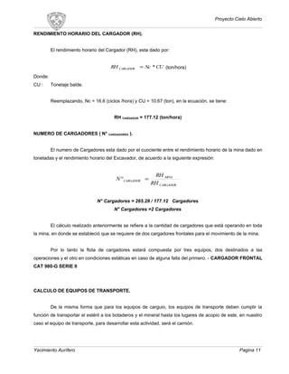 Proyecto Cielo Abierto
RENDIMIENTO HORARIO DEL CARGADOR (RH).
El rendimiento horario del Cargador (RH), esta dado por:
CUNcRH CARGADOR *= (ton/hora)
Donde:
CU : Tonelaje balde.
Reemplazando, Nc = 16.6 (ciclos /hora) y CU = 10.67 (ton), en la ecuación, se tiene:
RH CARGADOR = 177.12 (ton/hora)
NUMERO DE CARGADORES ( N° CARGADORES ).
El numero de Cargadores esta dado por el cuociente entre el rendimiento horario de la mina dado en
toneladas y el rendimiento horario del Excavador, de acuerdo a la siguiente expresión:
CARGADOR
MINA
CARGADOR
RH
RH
N =°
N° Cargadores = 265.28 / 177.12 Cargadores
N° Cargadores =2 Cargadores
El cálculo realizado anteriormente se refiere a la cantidad de cargadores que está operando en toda
la mina, en donde se estableció que se requiere de dos cargadores frontales para el movimiento de la mina.
Por lo tanto la flota de cargadores estará compuesta por tres equipos, dos destinados a las
operaciones y el otro en condiciones estáticas en caso de alguna falla del primero. - CARGADOR FRONTAL
CAT 980-G SERIE II
CALCULO DE EQUIPOS DE TRANSPORTE.
De la misma forma que para los equipos de carguio, los equipos de transporte deben cumplir la
función de transportar el estéril a los botaderos y el mineral hasta los lugares de acopio de este, en nuestro
caso el equipo de transporte, para desarrollar esta actividad, será el camión.
Yacimiento Aurífero Pagina 11
 