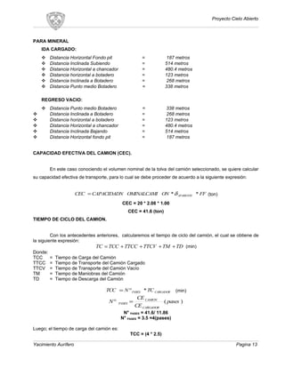 Proyecto Cielo Abierto
PARA MINERAL
IDA CARGADO:
 Distancia Horizontal Fondo pit = 187 metros
 Distancia Inclinada Subiendo = 514 metros
 Distancia Horizontal a chancador = 480.4 metros
 Distancia horizontal a botadero = 123 metros
 Distancia Inclinada a Botadero = 268 metros
 Distancia Punto medio Botadero = 338 metros
REGRESO VACIO:
 Distancia Punto medio Botadero = 338 metros
 Distancia Inclinada a Botadero = 268 metros
 Distancia horizontal a botadero = 123 metros
 Distancia Horizontal a chancador = 480.4 metros
 Distancia Inclinada Bajando = 514 metros
 Distancia Horizontal fondo pit = 187 metros
CAPACIDAD EFECTIVA DEL CAMION (CEC).
En este caso conociendo el volumen nominal de la tolva del camión seleccionado, se quiere calcular
su capacidad efectiva de transporte, para lo cual se debe proceder de acuerdo a la siguiente expresión:
FFONOMINALCAMICAPACIDADNCEC APARENTE **δ= (ton)
CEC = 20 * 2.08 * 1.00
CEC = 41.6 (ton)
TIEMPO DE CICLO DEL CAMION.
Con los antecedentes anteriores, calcularemos el tiempo de ciclo del camión, el cual se obtiene de
la siguiente expresión:
TDTMTTCVTTCCTCCTC ++++= (min)
Donde:
TCC = Tiempo de Carga del Camión
TTCC = Tiempo de Transporte del Camión Cargado
TTCV = Tiempo de Transporte del Camión Vacío
TM = Tiempo de Maniobras del Camión
TD = Tiempo de Descarga del Camión
CARGADORPASES TCNTCC *°= (min)
)( pases
CE
CE
N
CARGADOR
CAMION
PASES =°
N° PASES = 41.6/ 11.86
N° PASES = 3.5 =4(pases)
Luego; el tiempo de carga del camión es:
TCC = (4 * 2.5)
Yacimiento Aurífero Pagina 13
 