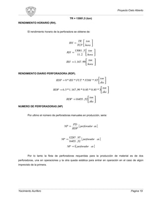 Proyecto Cielo Abierto
TR = 13081,5 (ton)
RENDIMIENTO HORARIO (RH).
El rendimiento horario de la perforadora se obtiene de:






=
hora
ton
TCP
TR
RH






=
hora
ton
RH
2.11
5.13081






=
hora
ton
RH 99.167.1
RENDIMIENTO DIARIO PERFORADORA (RDP).






=
dia
ton
NTFDMFUTRHRDP ****8






=
dia
ton
RDP 3*85.0*85.0*99,167.1*5.6






=
dia
ton
RDP 52,16455
NUMERO DE PERFORADORAS (NP)
Por ultimo el número de perforadoras manuales en producción, seria:
[ ]asperforador
RDP
PD
NP =
[ ]asperforadorNP
52,16455
97.12287
=
[ ]asperforadorNP 1=
Por lo tanto la flota de perforadoras requeridas para la producción de material es de dos
perforadoras, una en operaciones y la otra queda estática para entrar en operación en el caso de algún
imprevisto de la primera.
Yacimiento Aurífero Pagina 19
 