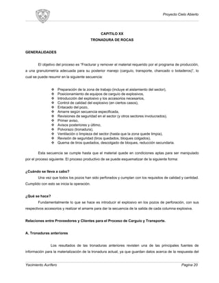 Proyecto Cielo Abierto
CAPITILO XX
TRONADURA DE ROCAS
GENERALIDADES
El objetivo del proceso es “Fracturar y remover el material requerido por el programa de producción,
a una granulometría adecuada para su posterior manejo (carguío, transporte, chancado o botaderos)”, lo
cual se puede resumir en la siguiente secuencia:
 Preparación de la zona de trabajo (incluye el aislamiento del sector),
 Posicionamiento de equipos de carguío de explosivos,
 Introducción del explosivo y los accesorios necesarios,
 Control de calidad del explosivo (en ciertos casos),
 Entacado del pozo,
 Amarre según secuencia especificada,
 Revisiones de seguridad en el sector (y otros sectores involucrados),
 Primer aviso,
 Avisos posteriores y último,
 Polvorazo (tronadura),
 Ventilación o limpieza del sector (hasta que la zona quede limpia),
 Revisión de seguridad (tiros quedados, bloques colgados),
 Quema de tiros quedados, descolgado de bloques, reducción secundaria.
Esta secuencia se cumple hasta que el material quede en condiciones aptas para ser manipulado
por el proceso siguiente. El proceso productivo de se puede esquematizar de la siguiente forma:
¿Cuándo se lleva a cabo?
Una vez que todos los pozos han sido perforados y cumplan con los requisitos de calidad y cantidad.
Cumplido con esto se inicia la operación.
¿Qué se hace?
Fundamentalmente lo que se hace es introducir el explosivo en los pozos de perforación, con sus
respectivos accesorios y realizar el amarre para dar la secuencia de la salida de cada columna explosiva.
Relaciones entre Proveedores y Clientes para el Proceso de Carguío y Transporte.
A. Tronaduras anteriores
Los resultados de las tronaduras anteriores revisten una de las principales fuentes de
información para la materialización de la tronadura actual, ya que guardan datos acerca de la respuesta del
Yacimiento Aurífero Pagina 20
 