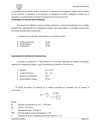 Proyecto Cielo Abierto
y la geomecánica es directa y de gran importancia. La geometría de la explotación también tendrá relación
con la tronadura, la geometría de la tronadura va entregando el avance topográfico periódico de la
explotación, la cual permitirá ir evaluando el cumplimiento de la geometría final.
DIAGRAMAS DE DISPARO MINA BARBARA.
El proyecto mina “Bárbara”, durante sus fases productivas, requiere de la elaboración de un modelo
de perforación esquematizado en un diagrama de disparo. Para estos efectos, se considera la sección tipo
del modelo de producción a implementar.
El diagrama de tiro calculado, debe ajustarse a la siguiente sección:
 Longitud Cara Libre : 60 mts
 Altura de Banco : 8 mts
 Ancho Banco : 10 mts
DIAGRAMAS DE DISPARO EN PRODUCCION.
El proceso de producción a implementar en la mina, para desarrollar las labores de banqueo,
requiere de un diagrama de disparo, cuyas características se describen a continuación:
 Sección : 60 x 10 (m)
 Longitud Barrenos : 8.5 (m)
 Diámetro de Perforación : 51/2 “
 Avance Efectivo Disparo : 95 (%)
El cálculo del Burden se realizara por la relación propuesta por Langerfors, que se muestra a
continuación.






Φ
=
B
E
fC
PRPP
B EF
MAX
**
*
33
Donde:
Φ : Diámetro de perforación en mm = 140.0 (mm)
ΦEF : 0.95 Φ = 133.0 (mm)
P : Densidad de carga = 0.75 (g/cc)
PRP : Potencia relativa en peso del explosivo = 1.00
C : Constante de la roca, depende del grado de clivaje (0.4 – 1.0)
Yacimiento Aurífero Pagina 22
 