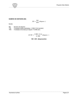 Proyecto Cielo Abierto
NUMERO DE DISPAROS (ND)
)(disparos
TPD
TTE
ND =
Donde:
ND : Numero de disparos
TTE : Toneladas totales explotadas = 2.949.113,6 (ton/año)
TPD : Toneladas removidas por disparo =12.960 (ton)
97 )(
960.12
6,113.949.2
disparosND =
ND = 228 [disparos/año]
Yacimiento Aurífero Pagina 24
 