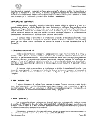 Proyecto Cielo Abierto
controlar, tanto el personal y maquinaria en faena y su desempeño, así como también los contratos a su
cargo que se realizan en la Mina misma, en cuanto al cumplimiento operacional de la labor contratada,
debiendo cumplir cabalmente las políticas de higiene y seguridad implementadas por la Compañía, al mismo
tiempo de velar por su cumplimiento por parte de las empresas colaboradoras.
I. OPERADORES DE EQUIPOS
Será el personal calificado y entrenado para operar equipos mineros al interior de la mina y su
traslado desde y hacia el exterior. Existirán dos clases de operadores calificados: Operador Perforador y
Operador de Carguío. Cada uno de ellos tendrá a su cargo el equipo del cual está calificado, teniendo la
responsabilidad de realizar una inspección visual del equipo e informar al jefe de turno cualquier anomalía
que se encuentre, además de hacer una utilización correcta del equipo, siguiendo el procedimiento de
trabajo seguro, manual instructivo de operación del cual tiene conocimiento.
Su punto de trabajo se encuentra en la mina teniendo la facilidad de trasladarse al comedor y casa
de cambio a su disposición en el campamento de la mina durante las horas de entrada de turno, colación y
salida de turno. Debe cumplir cabalmente las políticas de higiene y seguridad implementadas por la
Compañía.
J. OPERADORES GENERALES
Será el personal entrenado para apoyar a los operadores de equipo minero al interior de la mina y su
traslado desde y hacia el exterior. Existirán dos clases de operadores calificados: Operador General
Perforador y Operador General Minero. Cada uno de ellos deberá prestar atención al equipo asignado para
el cual está calificado, teniendo la responsabilidad realizar una inspección visual de los implementos y/o
equipo e informar al jefe de turno cualquier anomalía que se encuentre, además de hacer una utilización
correcta de ellos, siguiendo el procedimiento de trabajo seguro, manual instructivo de operación del cual
tiene conocimiento.
Su punto de trabajo se encuentra en la mina teniendo la facilidad de trasladarse al comedor y casa
de cambio a su disposición en el campamento de la mina durante las horas de entrada de turno, colación y
salida de turno. Debe cumplir cabalmente las políticas de higiene y seguridad implementadas por la
Compañía.
K. AREA PERFORACION
El objetivo del proceso de perforación en palabras simples es “Construir un espacio físico definido
dentro de la roca que será removida (hoyos de perforación), para luego en estos hoyos colocar el explosivo
que más tarde será detonado”. Las operaciones en esta área son realizadas con equipos y mano de obra de
nuestra empresa, en un estrecho vinculo con Planificación Mina y Topografía.
L. AREA TRONADURA
Las labores de tronadura a realizar para el desarrollo de la mina serán asignadas mediante contrato
bi-anual con ENAEX, quienes deberán realizar la confección de la malla de tronadura para la producción que
se llevan a cabo al interior de la Mina, de manera de llevar un control del consumo de explosivo y control de
la estabilidad del macizo y la seguridad del personal.
El traslado del personal será de responsabilidad de la empresa. Los implementos necesarios para el
desarrollo de sus actividades serán de exclusiva responsabilidad de ENAEX.
Yacimiento Aurífero Pagina 28
 