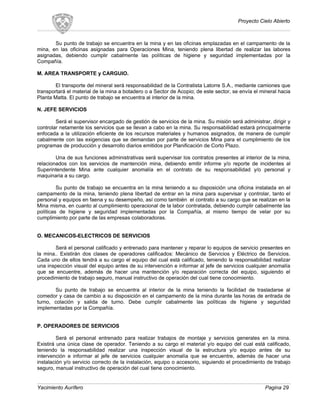 Proyecto Cielo Abierto
Su punto de trabajo se encuentra en la mina y en las oficinas emplazadas en el campamento de la
mina, en las oficinas asignadas para Operaciones Mina, teniendo plena libertad de realizar las labores
asignadas, debiendo cumplir cabalmente las políticas de higiene y seguridad implementadas por la
Compañía.
M. AREA TRANSPORTE y CARGUIO.
El transporte del mineral será responsabilidad de la Contratista Latorre S.A., mediante camiones que
transportará el material de la mina a botadero o a Sector de Acopio; de este sector, se envía el mineral hacia
Planta Matta. El punto de trabajo se encuentra al interior de la mina.
N. JEFE SERVICIOS
Será el supervisor encargado de gestión de servicios de la mina. Su misión será administrar, dirigir y
controlar netamente los servicios que se llevan a cabo en la mina. Su responsabilidad estará principalmente
enfocada a la utilización eficiente de los recursos materiales y humanos asignados, de manera de cumplir
cabalmente con las exigencias que se demandan por parte de servicios Mina para el cumplimiento de los
programas de producción y desarrollo diarios emitidos por Planificación de Corto Plazo.
Una de sus funciones administrativas será supervisar los contratos presentes al interior de la mina,
relacionados con los servicios de mantención mina, debiendo emitir informe y/o reporte de incidentes al
Superintendente Mina ante cualquier anomalía en el contrato de su responsabilidad y/o personal y
maquinaria a su cargo.
Su punto de trabajo se encuentra en la mina teniendo a su disposición una oficina instalada en el
campamento de la mina, teniendo plena libertad de entrar en la mina para supervisar y controlar, tanto el
personal y equipos en faena y su desempeño, así como también el contrato a su cargo que se realizan en la
Mina misma, en cuanto al cumplimiento operacional de la labor contratada, debiendo cumplir cabalmente las
políticas de higiene y seguridad implementadas por la Compañía, al mismo tiempo de velar por su
cumplimiento por parte de las empresas colaboradoras.
O. MECANICOS-ELECTRICOS DE SERVICIOS
Será el personal calificado y entrenado para mantener y reparar lo equipos de servicio presentes en
la mina.. Existirán dos clases de operadores calificados: Mecánico de Servicios y Eléctrico de Servicios.
Cada uno de ellos tendrá a su cargo el equipo del cual está calificado, teniendo la responsabilidad realizar
una inspección visual del equipo antes de su intervención e informar al jefe de servicios cualquier anomalía
que se encuentre, además de hacer una mantención y/o reparación correcta del equipo, siguiendo el
procedimiento de trabajo seguro, manual instructivo de operación del cual tiene conocimiento.
Su punto de trabajo se encuentra al interior de la mina teniendo la facilidad de trasladarse al
comedor y casa de cambio a su disposición en el campamento de la mina durante las horas de entrada de
turno, colación y salida de turno. Debe cumplir cabalmente las políticas de higiene y seguridad
implementadas por la Compañía.
P. OPERADORES DE SERVICIOS
Será el personal entrenado para realizar trabajos de montaje y servicios generales en la mina.
Existirá una única clase de operador. Teniendo a su cargo el material y/o equipo del cual está calificado,
teniendo la responsabilidad realizar una inspección visual de la estructura y/o equipo antes de su
intervención e informar al jefe de servicios cualquier anomalía que se encuentre, además de hacer una
instalación y/o servicio correcto de la instalación, equipo o accesorio, siguiendo el procedimiento de trabajo
seguro, manual instructivo de operación del cual tiene conocimiento.
Yacimiento Aurífero Pagina 29
 