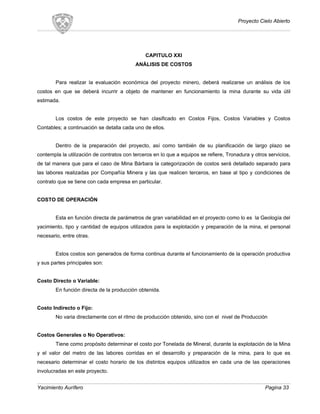 Proyecto Cielo Abierto
CAPITULO XXI
ANÁLISIS DE COSTOS
Para realizar la evaluación económica del proyecto minero, deberá realizarse un análisis de los
costos en que se deberá incurrir a objeto de mantener en funcionamiento la mina durante su vida útil
estimada.
Los costos de este proyecto se han clasificado en Costos Fijos, Costos Variables y Costos
Contables; a continuación se detalla cada uno de ellos.
Dentro de la preparación del proyecto, así como también de su planificación de largo plazo se
contempla la utilización de contratos con terceros en lo que a equipos se refiere, Tronadura y otros servicios,
de tal manera que para el caso de Mina Bárbara la categorización de costos será detallado separado para
las labores realizadas por Compañía Minera y las que realicen terceros, en base al tipo y condiciones de
contrato que se tiene con cada empresa en particular.
COSTO DE OPERACIÓN
Esta en función directa de parámetros de gran variabilidad en el proyecto como lo es la Geología del
yacimiento, tipo y cantidad de equipos utilizados para la explotación y preparación de la mina, el personal
necesario, entre otras.
Estos costos son generados de forma continua durante el funcionamiento de la operación productiva
y sus partes principales son:
Costo Directo o Variable:
En función directa de la producción obtenida.
Costo Indirecto o Fijo:
No varia directamente con el ritmo de producción obtenido, sino con el nivel de Producción
Costos Generales o No Operativos:
Tiene como propósito determinar el costo por Tonelada de Mineral, durante la explotación de la Mina
y el valor del metro de las labores corridas en el desarrollo y preparación de la mina, para lo que es
necesario determinar el costo horario de los distintos equipos utilizados en cada una de las operaciones
involucradas en este proyecto.
Yacimiento Aurífero Pagina 33
 