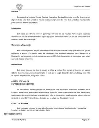 Proyecto Cielo Abierto
Insumos
Corresponde al costo de Energia Electrica, Neumatica, Combustibles, entre otras. Se determina por
el producto del valor de la unidad de insumo usado por el producto del valor de la unidad de insumo usado
por la cantidad utilizada en una hora.
Lubricantes
Este costo se estimara como un porcentaje del costo de los insumos. Para equipos electricos
usaremos un 10% de la energia electrica y para equipos a combustión interna un 30% del combustible o el
consumo al mes por cada equipo.
Mantención y Reparación
Este costo dependera del plan de mantención de las condiciones de trabajo y del estado en que se
encuentre el equipo. En nuestro caso, se considerará una empresa contratista para Mantención y
Reparación, por lo que este costo lo tomaremos como un 80% de la depreciación de los equipos para saber
cual será el costo del servicio.
Otros Costos
Este costo depende del tipo de equipo a utilizar y evaluar. Por ejemplo si tenemos un equipo
rodante, debemos necesariamente contemplar el costo por concepto de cambio de neumaticos y si se trata
de equipos de perforación, mangueras u otros.
COSTOS CONTABLES
DEPRECIACIÓN DE EQUIPOS
Se han definido distintos periodos de depreciación para las distintas inversiones realizadas en el
Proyecto, estas fueron determinados anteriormente. Como las operaciones unitarias de Mina Barbara son
realizadas por terceros/contratistas, no se estima un valor de depreciación para lo equipos, solo un valor por
concepto de arriendo. Finalmente cabe destacar que se utilizo una Depreciación Lineal.
COSTO TRONADURA
Este costo esta estimado en base a la información proporcionada por planificación y que señala 1
tronadura al dia para cumplir con la producción diaria.
COSTOS EXPLOSIVOS
Yacimiento Aurífero Pagina 36
 