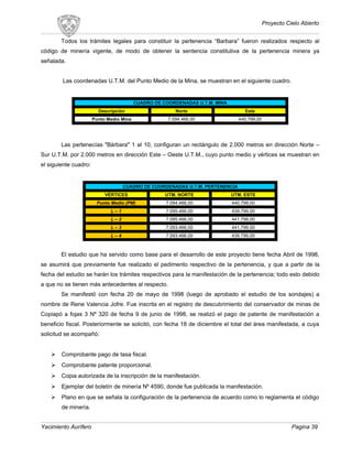 Proyecto Cielo Abierto
Todos los trámites legales para constituir la pertenencia “Barbara” fueron realizados respecto al
código de minería vigente, de modo de obtener la sentencia constitutiva de la pertenencia minera ya
señalada.
Las coordenadas U.T.M. del Punto Medio de la Mina, se muestran en el siguiente cuadro.
CUADRO DE COORDENADAS U.T.M. MINA
Descripción Norte Este
Punto Medio Mina 7.094.466,00 440.799,00
Las pertenecías "Bárbara" 1 al 10, configuran un rectángulo de 2.000 metros en dirección Norte –
Sur U.T.M. por 2.000 metros en dirección Este – Oeste U.T.M., cuyo punto medio y vértices se muestran en
el siguiente cuadro:
CUADRO DE COORDENADAS U.T.M. PERTENENCIA
VÉRTICES UTM. NORTE UTM. ESTE
Punto Medio (PM) 7.094.466,00 440.799,00
L – 1 7.095.466,00 439.799,00
L – 2 7.095.466,00 441.799,00
L – 3 7.093.466,00 441.799,00
L – 4 7.093.466,00 439.799,00
El estudio que ha servido como base para el desarrollo de este proyecto tiene fecha Abril de 1998,
se asumirá que previamente fue realizado el pedimento respectivo de la pertenencia, y que a partir de la
fecha del estudio se harán los trámites respectivos para la manifestación de la pertenencia; todo esto debido
a que no se tienen más antecedentes al respecto.
Se manifestó con fecha 20 de mayo de 1998 (luego de aprobado el estudio de los sondajes) a
nombre de Rene Valencia Jofre. Fue inscrita en el registro de descubrimiento del conservador de minas de
Copiapó a fojas 3 Nº 320 de fecha 9 de junio de 1998, se realizó el pago de patente de manifestación a
beneficio fiscal. Posteriormente se solicitó, con fecha 18 de diciembre el total del área manifestada, a cuya
solicitud se acompañó:
 Comprobante pago de tasa fiscal.
 Comprobante patente proporcional.
 Copia autorizada de la inscripción de la manifestación.
 Ejemplar del boletín de minería Nº 4590, donde fue publicada la manifestación.
 Plano en que se señala la configuración de la pertenencia de acuerdo como lo reglamenta el código
de minería.
Yacimiento Aurífero Pagina 39
 