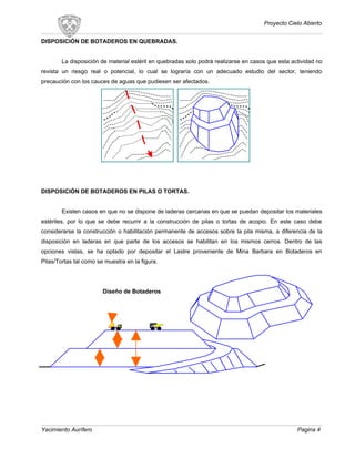 Proyecto Cielo Abierto
DISPOSICIÓN DE BOTADEROS EN QUEBRADAS.
La disposición de material estéril en quebradas solo podrá realizarse en casos que esta actividad no
revista un riesgo real o potencial, lo cual se lograría con un adecuado estudio del sector, teniendo
precaución con los cauces de aguas que pudiesen ser afectados.
DISPOSICIÓN DE BOTADEROS EN PILAS O TORTAS.
Existen casos en que no se dispone de laderas cercanas en que se puedan depositar los materiales
estériles, por lo que se debe recurrir a la construcción de pilas o tortas de acopio. En este caso debe
considerarse la construcción o habilitación permanente de accesos sobre la pila misma, a diferencia de la
disposición en laderas en que parte de los accesos se habilitan en los mismos cerros. Dentro de las
opciones vistas, se ha optado por depositar el Lastre proveniente de Mina Barbara en Botaderos en
Pilas/Tortas tal como se muestra en la figura.
Diseño de Botaderos
Yacimiento Aurífero Pagina 4
 