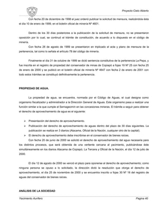 Proyecto Cielo Abierto
Con fecha 20 de diciembre de 1998 el juez ordenó publicar la solicitud de mensura, realizándola ésta
el día 10 de enero de 1999, en el boletín oficial de minería Nº 4601.
Dentro de los 30 días posteriores a la publicación de la solicitud de mensura, no se presentaron
oposición por lo cual, se continuó el trámite de constitución, de acuerdo a lo dispuesto en el código de
minería.
Con fecha 26 de agosto de 1999 se presentaron en triplicado el acta y plano de mensura de la
pertenencia, tal como lo señala el artículo 78 del código de minería.
Finalmente el día 31 de octubre de 1999 se dictó sentencia constitutiva de la pertenencia La Pepa, y
fue inscrita en el registro de propiedad del conservador de minas de Copiapó a fojas 19 Nº 25 con fecha 25
de enero de 2000 y se publicó en el boletín oficial de minería Nº 4647 con fecha 2 de enero de 2001 con
todo estos trámites se constituyó definitivamente la pertenencia.
PROPIEDAD DE AGUA.
La propiedad de agua, se encuentra, normada por el Código de Aguas, el cual designa como
organismo fiscalizador y administrador a la Dirección General de Aguas. Este organismo pasa a realizar una
función similar a la que cumple el Sernageomín en las concesiones mineras. El trámite a seguir para obtener
el derecho de aprovechamiento de agua es el siguiente:
 Presentación del derecho de aprovechamiento.
 Publicación del derecho de aprovechamiento de aguas dentro del plazo de 30 días siguientes. La
publicación se realiza en 3 diarios (Atacama, Oficial de la Nación, cualquier otro de la capital).
 El derecho de aprovechamiento debe inscribirse en el conservador de bienes raíces.
Con fecha 20 de junio de 2000 se solicitó el derecho de aprovechamiento del agua necesaria para
los distintos procesos, que será obtenida de una vertiente cercana al yacimiento, publicándose éste
simultáneamente en los diarios Atacama de Copiapó, La Tercera y Oficial de la Nación, el día 12 de julio de
2000.
El día 12 de agosto de 2000 se venció el plazo para oponerse al derecho de aprovechamiento; como
ninguna persona se opuso a lo solicitado, la dirección dictó la resolución que otorga el derecho de
aprovechamiento, el día 25 de noviembre de 2000 y se encuentra inscrito a fojas 30 Nº 18 del registro de
aguas del conservador de bienes raíces.
ANÁLISIS DE LA SOCIEDAD
Yacimiento Aurífero Pagina 40
 