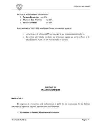 Proyecto Cielo Abierto
La junta de accionistas esta compuesta por:
1. Fonseca Corporation con 33%.
2. Ahumada Soc. Anonima con 33%.
3. Valencia Limitada con 33%.
Esta, celebrada el 05/11/1999, ante Notario Publico, concuerda lo siguiente:
 La mantención de la Sociedad Minera Legal, por lo que los accionistas se mantiene..
 Se nombra administrador con todas las atribuciones legales que se le confieren al Sr.
Eduardo Latorre, Rut: 5.123.456-7 con domicilio en Copiapó.
CAPITULO XIX
ANÁLISIS INVERSIONES
INVERSIONES
El programa de inversiones será confeccionado a partir de las necesidades de las distintas
actividades que posee el proyecto, las inversiones se clasifican en:
1. Inversiones en Equipos, Maquinarias y Accesorios.
Yacimiento Aurífero Pagina 41
 