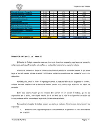 Proyecto Cielo Abierto
Oficina de Geología y Topografía 27.000 10 2.700 0 4.050
Oficina de Ingeniería y Proyectos 32.250 10 3.225 0 4.838
Implementos de Oficina 5.000 5 1.000 0 750
Modulo de Administración 33.600 10 3.360 0 5.040
Comunicaciones 6.000 5 1.200 0 900
Posta de Primeros Auxilios 5.000 10 500 0 750
Taller de Mantención Eq. Livianos 42.000 10 4.200 0 6.300
Taller de Mantención Maq. Pesada 75.000 10 7.500 0 11.250
Estanques de Agua y Combustible 18.000 10 1.800 0 2.700
Bodega Exterior 20.000 10 2.000 0 3.000
Polvorín 22.000 10 2.200 0 3.300
TOTAL INVERSIÓN US$ 419.200 47.020 TOTAL DEPRECIACION
INVERSIÓN EN CAPITAL DE TRABAJO.
El Capital de Trabajo no es otra cosa que el conjunto de activos necesarios para la normal operación
del proyecto, es la que financia los activos fijos en contabilidad esto se llama capital circulante.
Cuando se comienza la etapa de construcción existe un periodo de puesta en marcha, el que suele
llegar a ser seis meses, que es el tiempo comúnmente requerido para alcanzar los niveles de producción
requeridos.
Por otra parte, antes de recibir el ingreso por ventas, el productor debe cubrir los gastos de sueldos,
salarios, insumos y servicios de la faena que esta en marcha, aun cuando haya alcanzado sus metas de
proyecto.
Estos dos factores hacen que la empresa deba contar con un capital de trabajo, que no es
depreciable. En la teoría, este capital retorna en el año final de la vida de la operación al recibir las
liquidaciones de ventas posteriores a la paralización definitiva de la faena.
Para estimar el capital de trabajo existen una serie de métodos. Pero los más comunes son los
siguientes:
1. Estimarlo como un porcentaje de los costos totales de la operación. Su valor fluctúa entre
los 10 y 20%.
Yacimiento Aurífero Pagina 44
 