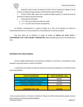 Proyecto Cielo Abierto
2. Estimación sobre la base de medición de Stock. Para la industria que trabaja en forma
continua, el capital de trabajo equivale a 30-60 días del costo de Producción.
3. El Autor O’Hara-1980, estima que el capital de trabajo equivale a 4 meses del costo de
operación en régimen de plena producción.
4. Estimaciones Porcentuales:
a. C.T.= 30% de los ingresos anuales por ventas.
b. C.T.= 10 a 20% de la inversión de Capital Fijo.
En definitiva, consideraremos un capital de trabajo de un 30% de los Ingresos por Ventas de
Concentrado producto de un ciclo de producción y comercialización en este tipo de faenas.
Para este efecto se ha estimado un capital de trabajo de Ingreso por Venta Anual =
27.000.000US$ x 0.30 = US$ 8.100.000 = 8.000.000 US$, capital necesario para poner en funcionamiento la
mina.
INVERSIÓN TOTAL MINA BARBARA
Como se señaló anteriormente, las inversiones se realizan en el año cero, y corresponde al costo
necesario a cubrir para poner en marcha un Proyecto.
A continuación se muestra una tabla que resume las inversiones realizadas por el Proyecto minero
denominado Barbara.
ÍTEM DE INVERSIONES COSTO INVERSIÓN (US$)
Inversión en Equipos, Maquinarias y Accesorios 408.800
Inversión en Infraestructura Externa 419.200
Inversión en Capital de Trabajo 8.000.000
INVERSIÓN TOTAL US$ 8.828.000
Como se puede apreciar, la Inversión en Capital de Trabajo de la Mina implica destinar grandes recursos
para la puesta en marcha del yacimiento Bárbara.
Yacimiento Aurífero Pagina 45
 