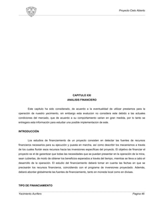 Proyecto Cielo Abierto
CAPITULO XXI
ANALISIS FINANCIERO
Este capitulo ha sido considerado, de acuerdo a la eventualidad de utilizar prestamos para la
operación de nuestro yacimiento, sin embargo esta evalucion no considera este debido a las actuales
condiciones del mercado, que de acuerdo a su comportamiento varian en gran medida, por lo tanto se
entregara esta información para estudiar una posible implementacion de este.
INTRODUCCIÓN
Los estudios de financiamiento de un proyecto consisten en detectar las fuentes de recursos
financieros necesarios para su ejecución y puesta en marcha, así como describir los mecanismos a través
de los cuales fluirán esos recursos hacia las inversiones específicas del proyecto. El objetivo de financiar el
proyecto es el de garantizar que todas las necesidades que se puedan presentar en la operación de la mina,
sean cubiertas, de modo de obtener los beneficios esperados a través del tiempo, mientras se lleva a cabo el
desarrollo de la operación. El estudio del financiamiento deberá tomar en cuenta las fechas en que se
precisarán los recursos financieros, coincidiendo con el programa de inversiones proyectado. Además,
deberá abordar globalmente las fuentes de financiamiento, tanto en moneda local como en divisas.
TIPO DE FINANCIAMIENTO
Yacimiento Aurífero Pagina 46
 