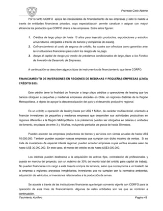 Proyecto Cielo Abierto
Por lo tanto CORFO apoya las necesidades de financiamiento de las empresas y esto lo realiza a
través de entidades financieras privadas, cuya especialización permite canalizar y asignar con mayor
eficiencia los productos que CORFO ofrece a las empresas. Entre estos figuran:
1. Créditos de largo plazo de hasta 10 años para inversión productiva, exportaciones y estudios
universitarios, otorgados a través de bancos y compañías de leasing.
2. Cofinanciamiento al costo de seguros de crédito, los cuales son ofrecidos como garantías ante
las instituciones financieras para cubrir los riesgos de no pago.
3. Apoyo al capital de riesgo por medio de préstamos condicionados de largo plazo a los Fondos
de Inversión de Desarrollo de Empresas.
A continuación se describen algunos tipos de instrumentos de financiamiento que tiene CORFO.
FINANCIAMIENTO DE INVERSIONES EN REGIONES DE MEDIANAS Y PEQUEÑAS EMPRESAS (LÍNEA
CRÉDITO B15)
Este crédito tiene la finalidad de financiar a largo plazo créditos y operaciones de leasing que los
bancos otorguen a pequeñas y medianas empresas ubicadas en Chile, en regiones distintas de la Región
Metropolitana, a objeto de apoyar la descentralización del país y el desarrollo productivo regional.
Es un crédito u operación de leasing hasta por US$ 1 Millon, de carácter multisectorial, orientado a
financiar inversiones de pequeñas y medianas empresas que desarrollen sus actividades productivas en
regiones diferentes a la Región Metropolitana. Los préstamos pueden ser otorgados en dólares o unidades
de fomento, en plazos de entre 3 y 10 años, incluyendo periodos de gracia de hasta 30 meses.
Pueden acceder las empresas productoras de bienes y servicios con ventas anuales de hasta US$
10.000.000. También pueden acceder nuevas empresas que cumplan con dicho máximo de ventas. Si se
trata de inversiones de especial interés regional, pueden acceder empresas cuyas ventas anuales sean de
hasta US$ 30.000.000. En este caso, el monto del crédito es de hasta US$3.000.000.
Los créditos pueden destinarse a la adquisición de activos fijos, contratación de profesionales y
puesta en marcha del proyecto, con un máximo de 30% del monto total del crédito para capital de trabajo.
No pueden financiarse con cargo a esta línea la compra de terrenos, salvo que corresponda a un traslado de
la empresa a regiones; proyectos inmobiliarios; inversiones que no cumplan con la normativa ambiental;
adquisición de vehículos, e inversiones relacionadas a la producción de armas.
Se accede a través de las instituciones financieras que tengan convenio vigente con CORFO para la
operación de esta línea de financiamiento. Algunas de estas entidades son las que se nombran a
continuación.
Yacimiento Aurífero Pagina 49
 