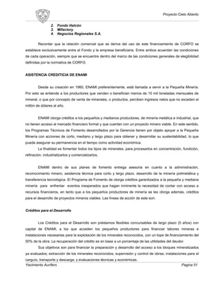 Proyecto Cielo Abierto
2. Fondo Halcón
3. Mifactory
4. Negocios Regionales S.A.
Recordar que la relación comercial que se deriva del uso de este financiamiento de CORFO se
establece exclusivamente entre el Fondo y la empresa beneficiaria. Entre ambos acuerdan las condiciones
de cada operación, siempre que se encuentre dentro del marco de las condiciones generales de elegibilidad
definidas por la normativa de CORFO.
ASISTENCIA CREDITICIA DE ENAMI
Desde su creación en 1960, ENAMI preferentemente, está llamada a servir a la Pequeña Minería.
Por esto se entiende a los productores que venden o benefician menos de 10 mil toneladas mensuales de
mineral, o que por concepto de venta de minerales, o productos, perciben ingresos netos que no exceden el
millón de dólares al año.
ENAMI otorga créditos a los pequeños y medianos productores, de minería metálica e industrial, que
no tienen acceso al mercado financiero formal y que cuentan con un proyecto minero viable. En este sentido,
los Programas Técnicos de Fomento desarrollados por la Gerencia tienen por objeto apoyar a la Pequeña
Minería con acciones de corto, mediano y largo plazo para obtener y desarrollar su sustentabilidad, lo que
puede asegurar su permanencia en el tiempo como actividad económica.
La finalidad es fomentar todos los tipos de minerales, para procesarlos en concentración, fundición,
refinación, industrializarlos y comercializarlos.
ENAMI dentro de sus planes de fomento entrega asesoria en cuanto a la administración,
reconocimiento minero, asistencia técnica para corto y largo plazo, desarrollo de la minería polimetálica y
transferencia tecnológica. El Programa de Fomento de otorga créditos garantizados a la pequeña y mediana
minería para enfrentar eventos inesperados que hagan inminente la necesidad de contar con acceso a
recursos financieros, en tanto que a los pequeños productores de minería se les otorga además, créditos
para el desarrollo de proyectos mineros viables. Las líneas de acción de este son:
Créditos para el Desarrollo
Los Créditos para el Desarrollo son préstamos flexibles concursables de largo plazo (5 años) con
capital de ENAMI, a los que acceden los pequeños productores para financiar labores mineras e
instalaciones necesarias para la explotación de los minerales reconocidos, con un tope de financiamiento del
50% de la obra. La recuperación del crédito es en base a un porcentaje de las utilidades del deudor.
Sus objetivos son para financiar la preparación y desarrollo del acceso a los bloques mineralizados
ya evaluados; extracción de los minerales reconocidos; supervisión y control de obras; instalaciones para el
carguío, transporte y descarga; y evaluaciones técnicas y económicas.
Yacimiento Aurífero Pagina 51
 