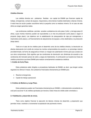 Proyecto Cielo Abierto
Créditos Directos
Los créditos directos son préstamos flexibles con capital de ENAMI que financian capital de
trabajo, emergencias, compra de equipos, maquinarias y otros bienes muebles destinados a faenas mineras.
A esta línea de acción pueden suscribirse tanto la pequeña como la mediana minería. En el caso de esta
última se exigen garantías reales.
Las condiciones crediticias permiten acceder a préstamos de corto plazo (1año) y de largo plazo (5
años), cuyos montos máximos pueden ser equivalentes a un mes de producción (corto plazo) o según el
proyecto (largo plazo). Los objetivos son la estabilización de presupuestos de caja por emergencias o
imprevistos (corto plazo); y el financiamiento de adquisiciones de equipos u otros destinados a la producción
(largo plazo).
Tanto en el caso de los créditos para el desarrollo como de los créditos directos, la devolución se
efectúa deduciendo de la tarifa de compra los montos comprometidos de acuerdo a un porcentaje máximo
pre-determinado, de forma de asegurarle al minero un margen de sustentación mínimo para que cumpla con
sus otros compromisos. Esto significa que las condiciones de devolución son dinámicas de acuerdo a las
condiciones del mercado (precio de cobre y cargos de tratamiento). A continuación se muestra las líneas de
créditos productivos que tiene ENAMI para realizar correctamente la asistencia crediticia.
1. Crédito de Corto Plazo.
Estos préstamos están dirigidos a proveedores habituales de ENAMI, es decir, que tengan ventas
regulares los últimos 6 meses. Son préstamos financiados directamente por ENAMI para:
 Resolver emergencias.
 Capital de trabajo operacional.
2. Créditos de Mediano y Largo Plazo.
Estos préstamos pueden ser financiados directamente por ENAMI, o indirectamente concediendo su
aval para caucionar % de créditos aprobados por terceros. Estas líneas de crédito están orientadas a:
2.1 Habilitación y desarrollo de minas.
Tiene como objetivo financiar la ejecución de labores mineras de desarrollo y preparación que
permitan iniciar, mantener o incrementar la explotación del yacimiento minero.
Yacimiento Aurífero Pagina 52
 