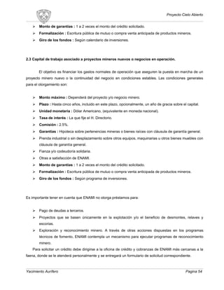 Proyecto Cielo Abierto
 Monto de garantías : 1 a 2 veces el monto del crédito solicitado.
 Formalización : Escritura pública de mutuo o compra venta anticipada de productos mineros.
 Giro de los fondos : Según calendario de inversiones.
2.3 Capital de trabajo asociado a proyectos mineros nuevos o negocios en operación.
El objetivo es financiar los gastos normales de operación que aseguren la puesta en marcha de un
proyecto minero nuevo o la continuidad del negocio en condiciones estables. Las condiciones generales
para el otorgamiento son:
 Monto máximo : Dependerá del proyecto y/o negocio minero.
 Plazo : Hasta cinco años, incluido en este plazo, opcionalmente, un año de gracia sobre el capital.
 Unidad monetaria : Dólar Americano, (equivalente en moneda nacional).
 Tasa de interés : La que fije el H. Directorio.
 Comisión : 2.5%.
 Garantías : Hipoteca sobre pertenencias mineras o bienes raíces con cláusula de garantía general.
 Prenda industrial o sin desplazamiento sobre otros equipos, maquinarias u otros bienes muebles con
cláusula de garantía general.
 Fianza y/o codeudoría solidaria.
 Otras a satisfacción de ENAMI.
 Monto de garantías : 1 a 2 veces el monto del crédito solicitado.
 Formalización : Escritura pública de mutuo o compra venta anticipada de productos mineros.
 Giro de los fondos : Según programa de inversiones.
Es importante tener en cuenta que ENAMI no otorga préstamos para:
 Pago de deudas a terceros.
 Proyectos que se basen únicamente en la explotación y/o el beneficio de desmontes, relaves y
escorias.
 Exploración y reconocimiento minero. A través de otras acciones dispuestas en los programas
técnicos de fomento, ENAMI contempla un mecanismo para ejecutar programas de reconocimiento
minero.
Para solicitar un crédito debe dirigirse a la oficina de crédito y cobranzas de ENAMI más cercanas a la
faena, donde se le atenderá personalmente y se entregará un formulario de solicitud correspondiente.
Yacimiento Aurífero Pagina 54
 
