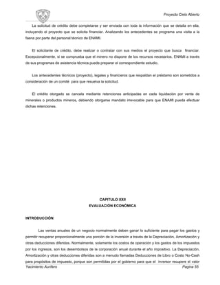 Proyecto Cielo Abierto
La solicitud de crédito debe completarse y ser enviada con toda la información que se detalla en ella,
incluyendo el proyecto que se solicita financiar. Analizando los antecedentes se programa una visita a la
faena por parte del personal técnico de ENAMI.
El solicitante de crédito, debe realizar o contratar con sus medios el proyecto que busca financiar.
Excepcionalmente, si se comprueba que el minero no dispone de los recursos necesarios, ENAMI a través
de sus programas de asistencia técnica puede preparar el correspondiente estudio.
Los antecedentes técnicos (proyecto), legales y financieros que respaldan el préstamo son sometidos a
consideración de un comité para que resuelva la solicitud.
El crédito otorgado se cancela mediante retenciones anticipadas en cada liquidación por venta de
minerales o productos mineros, debiendo otorgarse mandato irrevocable para que ENAMI pueda efectuar
dichas retenciones.
CAPITULO XXII
EVALUACIÓN ECONÓMICA
INTRODUCCIÓN
Las ventas anuales de un negocio normalmente deben ganar lo suficiente para pagar los gastos y
permitir recuperar proporcionalmente una porción de la inversión a través de la Depreciación, Amortización y
otras deducciones diferidas. Normalmente, solamente los costos de operación y los gastos de los impuestos
por los ingresos, son los desembolsos de la corporación anual durante el año impositivo. La Depreciación,
Amortización y otras deducciones diferidas son a menudo llamadas Deducciones de Libro o Costo No-Cash
para propósitos de impuesto, porque son permitidas por el gobierno para que el inversor recupere el valor
Yacimiento Aurífero Pagina 55
 