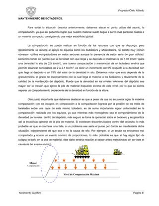 Proyecto Cielo Abierto
MANTENIMIENTO DE BOTADEROS.
Para evitar la situación descrita anteriormente, debemos atacar el punto crítico del asunto, la
compactación, ya que así podemos lograr que nuestro material suelto llegue a ser lo más parecido posible a
un material compacto, consiguiendo una mejor estabilidad global.
La compactación se puede realizar en función de los recursos con que se disponga, pero
generalmente se recurre al apoyo de equipos como los Bulldozers y wheeldozers, no siendo muy común
observar rodillos compactadores en estos sectores aunque la presencia de estos sería de gran utilidad.
Debemos tomar en cuenta que la densidad con que llega y se deposita el material es de 1,92 ton/m3
(para
una densidad in situ de 2,5 ton/m3
), una buena compactación o mantención de un botadero tendría que
permitir alcanzar densidades de 2 a 2,1 ton/m3
, es decir un incremento del 9% respecto a la densidad con
que llega al depósito o un 78% del valor de la densidad in situ. Debemos notar que esto depende de la
granulometría, el grado de esponjamiento con la cual llega el material a los botaderos y obviamente de la
calidad de la mantención del depósito. Puede que la densidad en los niveles inferiores del depósito sea
mayor por la presión que ejerce la pila de material dispuesto encima de este nivel, por lo que se podría
esperar un comportamiento decreciente de la densidad en función de la altura.
Otro punto importante que debemos destacar es que a pesar de que no se pueda lograr la máxima
compactación con los equipos en comparación a la compactación lograda por la presión de los miles de
toneladas sobre una capa de este mismo botadero, es de suma importancia lograr uniformidad en la
compactación realizada por los equipos, ya que mientras más homogéneo sea el comportamiento de la
densidad por niveles dentro del depósito, más seguro se torna la operación sobre el botadero y se garantiza
así la estabilidad general de la pila de material. Si existiesen discontinuidades dentro del depósito, lo más
probable es que si ocurriese una falla, o un problema ese sería el punto por donde se manifestaría dicha
situación, independiente de que sea o no la causa de ello. Por ejemplo, si un sector se encuentra mal
compactado y ocurre un evento sísmico de proporciones, lo más probable es que si hay algún tipo de
colapso o daño en la pila de material, éste daño tendría relación al sector antes mencionado sin ser este el
causante del evento sísmico.
Yacimiento Aurífero Pagina 6
Nivel de Compactación Máxima
Menor
Compactación
 