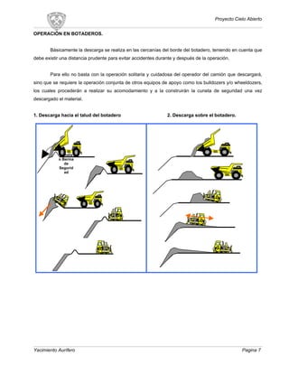 Proyecto Cielo Abierto
OPERACIÓN EN BOTADEROS.
Básicamente la descarga se realiza en las cercanías del borde del botadero, teniendo en cuenta que
debe existir una distancia prudente para evitar accidentes durante y después de la operación.
Para ello no basta con la operación solitaria y cuidadosa del operador del camión que descargará,
sino que se requiere la operación conjunta de otros equipos de apoyo como los bulldozers y/o wheeldozers,
los cuales procederán a realizar su acomodamiento y a la construirán la cuneta de seguridad una vez
descargado el material.
1. Descarga hacia el talud del botadero 2. Descarga sobre el botadero.
Yacimiento Aurífero Pagina 7
Cuneta
o Berma
de
Segurid
ad
 