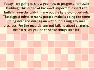Today I am going to show you how to progress in muscle
  building. This is one of the most important aspects of
 building muscle, which many people ignore or overlook.
The biggest mistake many people make is doing the same
   thing over and over again without making any real
progress. For the record; I am not talking about changing
       the exercises you do to shake things up a bit.
 