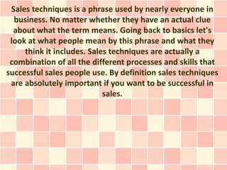 Sales techniques is a phrase used by nearly everyone in
  business. No matter whether they have an actual clue
  about what the term means. Going back to basics let's
 look at what people mean by this phrase and what they
     think it includes. Sales techniques are actually a
 combination of all the different processes and skills that
successful sales people use. By definition sales techniques
 are absolutely important if you want to be successful in
                            sales.
 