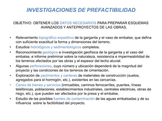 INVESTIGACIONES DE PREFACTIBILIDAD
OBJETIVO: OBTENER LOS DATOS NECESARIOS PARA PREPARAR ESQUEMAS
AVANZADOS Y ANTEPROYECTOS DE LAS OBRAS.
• Relevamiento topográfico expeditivo de la garganta y el vaso de embalse, que defina
con suficiente exactitud la forma y dimensiones del terreno.
• Estudios hidrológicos y sedimentológicos completos.
• Reconocimiento geológico e investigación geofísica de la garganta y el vaso del
embalse, e informe preliminar sobre la naturaleza, resistencia e impermeabilidad de
los terrenos afectados por las obras y el espesor del lecho aluvial.
• Algunas perforaciones, cuyo número y ubicación dependerá de la magnitud del
proyecto y las condiciones de los terrenos de cimentación.
• Exploración de yacimientos y canteras de materiales de construcción (suelos,
agregados para el hormigón, etc.), existentes en las cercanías.
• Censo de bienes y servicios (inmuebles, caminos ferrocarriles, puentes, líneas
telefónicas, poblaciones, establecimientos industriales, centrales eléctricas, obras de
riego, etc.), que pueden ser afectados por la presa y el embalse.
• Estudio de las posibles fuentes de contaminación de las aguas embalsadas y de su
influencia sobre la factibilidad del proyecto.
 