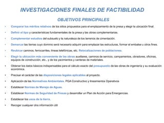 INVESTIGACIONES FINALES DE FACTIBILIDAD
OBJETIVOS PRINCIPALES
• Comparar los méritos relativos de los sitios propuestos para el emplazamiento de la presa y elegir la ubicación final.
• Definir el tipo y características fundamentales de la presa y las obras complementarias.
• Complementar estudios del subsuelo y la naturaleza de los terrenos de cimentación.
• Demarcar las tierras cuyo dominio será necesario adquirir para emplazar las estructuras, formar el embalse u otros fines.
• Reubicar caminos, ferrocarriles, líneas telefónicas, etc. Relocalizaciones de poblaciones.
• Elegir la ubicación más conveniente de las obras auxiliares, caminos de servicio, campamentos, obradores, oficinas,
equipos de construcción, etc., y de los yacimientos y canteras de materiales.
• Obtener los datos básicos indispensables para el cálculo exacto del presupuesto de las obras de ingeniería y su evaluación
económica.
• Precisar el carácter de las disposiciones legales aplicables al proyecto.
• Aplicación de las Normativas Ambientales. PGA Constructivo y lineamientos Operativos
• Establecer Normas de Manejo de Aguas.
• Establecer Normas de Seguridad de Presas y desarrollar un Plan de Acción para Emergencias.
• Establecer los usos de la tierra.
• Recoger cualquier otra información útil
 