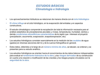 ESTUDIOS BÁSICOS
Climatología e hidrología
• Los aprovechamientos hidráulicos se relacionan de manera directa con el ciclo hidrológico
• El clima influye en el ciclo hidrológico, en la evaporación del embalse y en aspectos
constructivos.
• El estudio climatológico comprende la recopilación de toda la información necesaria para el
análisis estadístico de precipitaciones pluviales y níveas, temperaturas, humedad, vientos y
demás condiciones atmosféricas características de la región que interesan al proyecto
(precipitación, escorrentía, evaporación, evapotranspiración, etc)
• Los estudios hidrológicos consisten esencialmente en la medición de los caudales de agua
(gastos) en diversas secciones del río y de la cuenca hidrográfica en general.
• Estos datos, obtenidos a lo largo de un número mínimo de años, se tabulan, se ordenan y se
presentan para su estudio analítico.
• Los estudios hidrológicos se orientan hacia el conocimientos de los datos básicos indispensables
para evaluar el rendimiento hidráulico de la obra, y los riesgos derivados de su construcción
en cuanto a la creación o modificación de las crecidas y los riesgos propios vinculados con la
seguridad de la obra.
 