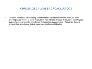 CURVAS DE CAUDALES CRONOLÓGICOS
• Llevando en abscisa los tiempos y en ordenada los correspondientes caudales, en orden
cronológico, se obtiene la curva de caudales instantáneos, llamada de caudales cronológicos,
que por lo general muestra importantes fluctuaciones, cuya amplitud y frecuencia dan una
primera idea aproximada de la irregularidad del régimen hidráulico
 