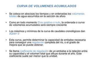 CURVA DE VOLUMENES ACUMULADOS
• Se coloca en abscisas los tiempos y en ordenadas los volúmenes
totales de agua escurridos en la sección de aforo
• Como en todo momento Q es positivo o nulo, la ordenada o curva
de volúmenes acumulados será siempre creciente
• Los máximos y mínimos de la curva de caudales cronológicos dan
dQ/dt= 0
• Esta curva, permite determinar la capacidad de embalse necesaria
para conseguir una regulación completa del río, o el grado de
mejora que se puede obtener.
• Se llama coeficiente de regulación de un embalse a la relación entre
su capacidad y el volumen total que afluye durante el año. Este
coeficiente suele ser menor que la unidad.
 