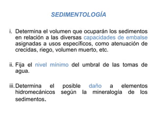 SEDIMENTOLOGÍA
i. Determina el volumen que ocuparán los sedimentos
en relación a las diversas capacidades de embalse
asignadas a usos específicos, como atenuación de
crecidas, riego, volumen muerto, etc.
ii. Fija el nivel mínimo del umbral de las tomas de
agua.
iii.Determina el posible daño a elementos
hidromecánicos según la mineralogía de los
sedimentos.
 