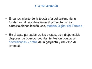 TOPOGRAFÍA
• El conocimiento de la topografía del terreno tiene
fundamental importancia en el proyecto de las
construcciones hidráulicas. Modelo Digital del Terreno.
• En el caso particular de las presas, es indispensable
disponer de buenos levantamientos de puntos en
coordenadas y cotas de la garganta y del vaso del
embalse.
 