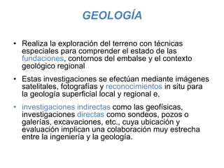 GEOLOGÍA
• Realiza la exploración del terreno con técnicas
especiales para comprender el estado de las
fundaciones, contornos del embalse y el contexto
geológico regional
• Estas investigaciones se efectúan mediante imágenes
satelitales, fotografías y reconocimientos in situ para
la geología superficial local y regional e,
• investigaciones indirectas como las geofísicas,
investigaciones directas como sondeos, pozos o
galerías, excavaciones, etc., cuya ubicación y
evaluación implican una colaboración muy estrecha
entre la ingeniería y la geología.
 
