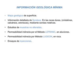 INFORMACIÓN GEOLÓGICA MÍNIMA
• Mapa geológico de superficie.
• Información detallada de Sondeos. En las rocas duras, (cristalinas,
calcáreos, areniscas), mediante sondas rotativas.
• Estudios de muestras no alteradas.
• Permeabilidad indirecta por el Método LEFRANC, en aluviones.
• Permeabilidad indirecta por Método LUGEON, en roca.
• Ensayos de inyecciones.
 