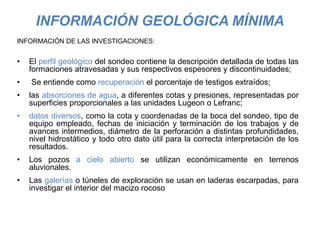 INFORMACIÓN GEOLÓGICA MÍNIMA
INFORMACIÓN DE LAS INVESTIGACIONES:
• El perfil geológico del sondeo contiene la descripción detallada de todas las
formaciones atravesadas y sus respectivos espesores y discontinuidades;
• Se entiende como recuperación el porcentaje de testigos extraídos;
• las absorciones de agua, a diferentes cotas y presiones, representadas por
superficies proporcionales a las unidades Lugeon o Lefranc;
• datos diversos, como la cota y coordenadas de la boca del sondeo, tipo de
equipo empleado, fechas de iniciación y terminación de los trabajos y de
avances intermedios, diámetro de la perforación a distintas profundidades,
nivel hidrostático y todo otro dato útil para la correcta interpretación de los
resultados.
• Los pozos a cielo abierto se utilizan económicamente en terrenos
aluvionales.
• Las galerías o túneles de exploración se usan en laderas escarpadas, para
investigar el interior del macizo rocoso
 