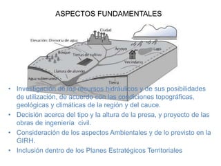 ASPECTOS FUNDAMENTALES
• Investigación de los recursos hidráulicos y de sus posibilidades
de utilización, de acuerdo con las condiciones topográficas,
geológicas y climáticas de la región y del cauce.
• Decisión acerca del tipo y la altura de la presa, y proyecto de las
obras de ingeniería civil.
• Consideración de los aspectos Ambientales y de lo previsto en la
GIRH.
• Inclusión dentro de los Planes Estratégicos Territoriales
 