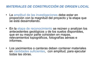 MATERIALES DE CONSTRUCCIÓN DE ORIGEN LOCAL
• La amplitud de las investigaciones debe estar en
proporción con la magnitud del proyecto y la etapa que
se está desarrollando.
• En la etapa de reconocimiento se reúnen y analizan los
antecedentes geológicos y de los suelos disponibles,
que en su mayor parte consisten en mapas,
relevamientos topográficos, fotografías aéreas e
informes.
• Los yacimientos o canteras deben contener materiales
en cantidades suficientes, con amplitud, para ejecutar
todas las obras.
 
