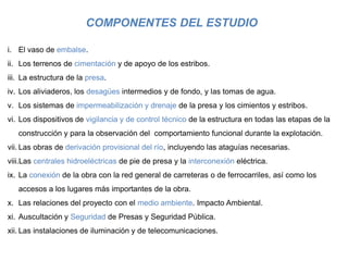 COMPONENTES DEL ESTUDIO
i. El vaso de embalse.
ii. Los terrenos de cimentación y de apoyo de los estribos.
iii. La estructura de la presa.
iv. Los aliviaderos, los desagües intermedios y de fondo, y las tomas de agua.
v. Los sistemas de impermeabilización y drenaje de la presa y los cimientos y estribos.
vi. Los dispositivos de vigilancia y de control técnico de la estructura en todas las etapas de la
construcción y para la observación del comportamiento funcional durante la explotación.
vii. Las obras de derivación provisional del río, incluyendo las ataguías necesarias.
viii.Las centrales hidroeléctricas de pie de presa y la interconexión eléctrica.
ix. La conexión de la obra con la red general de carreteras o de ferrocarriles, así como los
accesos a los lugares más importantes de la obra.
x. Las relaciones del proyecto con el medio ambiente. Impacto Ambiental.
xi. Auscultación y Seguridad de Presas y Seguridad Pública.
xii. Las instalaciones de iluminación y de telecomunicaciones.
 