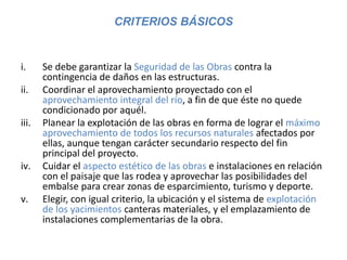 CRITERIOS BÁSICOS
i. Se debe garantizar la Seguridad de las Obras contra la
contingencia de daños en las estructuras.
ii. Coordinar el aprovechamiento proyectado con el
aprovechamiento integral del río, a fin de que éste no quede
condicionado por aquél.
iii. Planear la explotación de las obras en forma de lograr el máximo
aprovechamiento de todos los recursos naturales afectados por
ellas, aunque tengan carácter secundario respecto del fin
principal del proyecto.
iv. Cuidar el aspecto estético de las obras e instalaciones en relación
con el paisaje que las rodea y aprovechar las posibilidades del
embalse para crear zonas de esparcimiento, turismo y deporte.
v. Elegir, con igual criterio, la ubicación y el sistema de explotación
de los yacimientos canteras materiales, y el emplazamiento de
instalaciones complementarias de la obra.
 