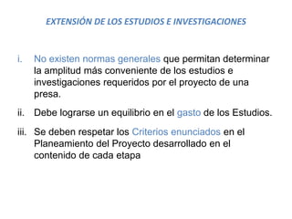 EXTENSIÓN DE LOS ESTUDIOS E INVESTIGACIONES
i. No existen normas generales que permitan determinar
la amplitud más conveniente de los estudios e
investigaciones requeridos por el proyecto de una
presa.
ii. Debe lograrse un equilibrio en el gasto de los Estudios.
iii. Se deben respetar los Criterios enunciados en el
Planeamiento del Proyecto desarrollado en el
contenido de cada etapa
 