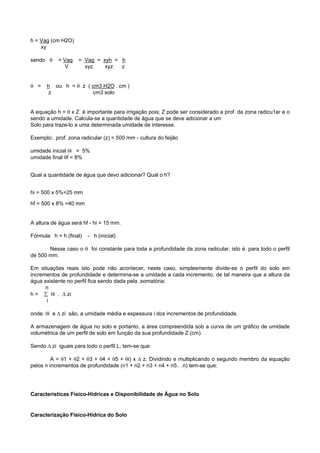 h = Vag (cm H2O)
    xy

sendo θ    = Vag    = Vag = xyh = h
              V       xyz    xyz  z


θ =   h ou h = θ z ( cm3 H2O . cm )
       z             cm3 solo


A equação h = θ x Z é importante para irrigação pois; Z pode ser considerado a prof. da zona radicu1ar e o
sendo a umidade. Calcula-se a quantidade de água que se deve adicionar a um
Solo para traze-lo a uma determinada umidade de interesse.

Exemplo:. prof. zona radicular (z) = 500 mm - cultura do feijão

umidade inicial θi = 5%
umidade final θf = 8%


Qual a quantidade de água que devo adicionar? Qual o h?


hi = 500 x 5%=25 mm

hf = 500 x 8% =40 mm


A altura de água será hf - hi = 15 mm.

Fórmula h = h (final)   - h (inicial)

       Nesse caso o θ foi constante para toda a profundidade da zona radicular, isto é. para todo o perfil
de 500 mm.

Em situações reais isto pode não acontecer, neste caso, simplesmente divide-se o perfil do solo em
incrementos de profundidade e determina-se a umidade a cada incremento, de tal maneira que a altura da
água existente no perfil fica sendo dada pela .somatória:
      n
h = ∑ θi . ∆ zi
      i

onde: θi e ∆ zi são, a umidade média e espessura i dos incrementos de profundidade.

A armazenagem de água no solo e portanto, a área compreendida sob a curva de um gráfico de umidade
volumétrica de um perfil de solo em função da sua profundidade Z (cm).

Sendo ∆ zi iguais para todo o perfil L, tem-se que:

         A = θ1 + θ2 + θ3 + θ4 + θ5 + θi) x ∆ z. Dividindo e multiplicando o segundo membro da equação
pelos n incrementos de profundidade (n1 + n2 + n3 + n4 + n5.. .n) tem-se que:




Características Físico-Hídricas e Disponibilidade de Água no Solo


Caracterização Fisico-Hídrica do Solo
 