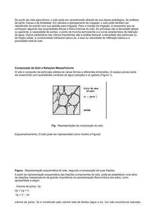 Do ponto de vista agronômico, o solo pode ser caracterizado através de sua classe pedológica, de análises
de perfis, físicas e de fertilidade. Em estudos e planejamento de irrigação, o solo pode também ser
classificado de acordo com sua aptidão para irrigação. Para o manejo da irrigação, é necessário que se
conheçam algumas das propriedades flsicas e frsico-hídricas do solo. As principais são a densidade global
ou aparente, a capacidade de campo. o ponto de murcha permanente e a curva característica de retenção
de água, Outros parâmetros não menos importantes são a análise textural, a densidade das partículas ou
da fração sólida, a condutividade hidráulica satura da, a taxa ou velocidade de infiltração básica e a
porosidade total do solo.




Composição do Solo e Relações Massa/Volume
O solo é composto de partículas sólidas de várias formas e diferentes dimensões, O espaço poroso pode
ser preenchido com quantidades variáveis de água (solução) e ar (gases) (Figura 1),




                               Fig . Representação da composição do solo.


Esquematicamente, O solo pode ser representado como mostra a Figura2




Figura . Representação esquemática do solo. segundo a composição de suas frações.
A partir da representação esquemática das fraçOes componentes do solo, pode-se estabelecer uma série
de relações massa/volume de grande importância na caracterização flsico-hídrica dos solos, como
apresentada a seguir:

. Volume de poros. Vp:
Vp = Vg + V.
Vp = V – Vs

volume de poros, Vp é constituído pelo volume total de fluidos (água e ar). Um solo encontra-se saturado
 