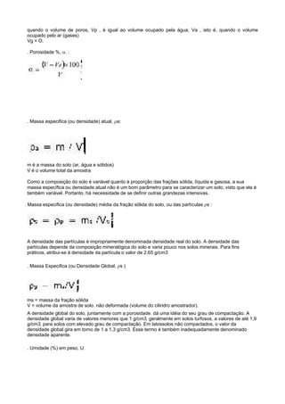quando o volume de poros, Vp , é igual ao volume ocupado pela água, Va , isto é, quando o volume
 ocupado pelo ar (gases)
 Vg = O.

 . Porosidade %, α. :




 . Massa especifica (ou densidade) atual, ρa:




 m é a massa do solo (ar, água e sólidos)
 V é o volume total da amostra

 Como a composição do solo é variável quanto à proporção das frações sólida, líquida e gasosa, a sua
 massa específica ou densidade atual não é um bom parâmetro para se caracterizar um solo, visto que ela é
 também variável. Portanto, há necessidade de se definir outras grandezas intensivas.

. Massa especifica (ou densidade) média da fração sólida do solo, ou das partículas ρs :




 A densidade das partículas é impropriamente denominada densidade real do solo. A densidade das
 partículas depende da composição mineralógica do solo e varia pouco nos solos minerais. Para fins
 práticos, atribui-se à densidade da partícula o valor de 2.65 g/cm3.

 . Massa Especifica (ou Densidade Global, ρs )




 ms = massa da fração sólida
 V = volume da amostra de solo. não deformada (volume do cilindro amostrador).
 A densidade global do solo, juntamente com a porosidade. dá uma idéia do seu grau de compactação. A
 densidade global varia de valores menores que 1 g/cm3, geralmente em solos turfosos, a valores de até 1,9
 g/cm3, para solos com elevado grau de compactação. Em latossolos não compactados, o valor da
 densidade global gira em torno de 1 a 1,3 g/cm3. Esse termo é também inadequadamente denominado
 densidade aparente.

 . Umidade (%) em peso, U:
 