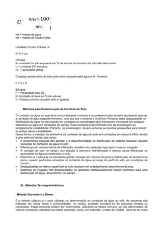 ma = massa de água
ms = massa da fração sólida


Umidade (%) em Volume, θ:

θ= U x ρs;

Em que:
θ= umidade do solo expressa em % de volume da amostra de solo não deformada
U = umidade (%) em peso
ρs = densidade global

O espaço poroso total do solo pode estar ocupado pela água e ar. Portanto:

P=θ+E

Em que:
P = Porosidade total (%).
θ= Umidade do solo em % de volume
E = Espaço poroso ocupado pelo ar (gases)


     Métodos para Determinação da Umidade do Solo

O conteúdo de água no solo está constantemente mudando e uma determinada amostra representa apenas
a condição de água naquele momento, uma vez que o sistema é dinâmico. Portanto, essa desigualdade na
distribuição de água no solo resulta em variações na amostragem que introduzem incertezas em qualquer
estimativa de água em condições de campo. Essa incerteza é denominada erro de amostragem ou
simplesmente variabilidade. Portanto, na amostragem, devem-se tomar as devidas precauções para reduzir
os efeitos dessa variabilidade.
Dessa forma, a medição ou estimativa do conteúdo de água do solo em condições de campo é difícil, devido
a uma série de fatores, tais como:
• o crescimento desigual das plantas e a desuniformidade na distribuição do sistema radicular causam
     variações no conteúdo de água no solo.
• Diferenças em características de infiltração resultam em variações logo após chuva ou irrigação.
• A variação do solo no campo com relação à estrutura, estratificação e textura causa diferenças na
     quantidade de água armazenada no solo.
• Distúrbios e mudanças na densidade global, variação em volume de poros e distribuição de tamanho de
     poros causam profundas variações no conteúdo de água ao longo do perfil do solo, em condições de
     campo.
• Desigualdades no relevo superficial do solo resultam em umedecimento desuniforme do solo.
• Sistemas de irrigação mal dimensionados ou operados inadequadamente podem contribuir para uma
     distribuição de água desuniforme, no campo.



    A) Métodos Termogravimétricos


. Método Gravimétrico Direto

E o método clássico e o mais utilizado na determinação do conteúdo de água do solo. As amostras são
retiradas em vários locais e profundidades, no campo, podendo constituir-se de amostras simples ou
compostas. Essas amostras podem ser deformadas, utilizando-se trados comuns, ou não deformadas, de
volume conhecido, utilizando-se trados especiais, como, por exemplo, o trado de Uhland. Deve-se ter muito
 