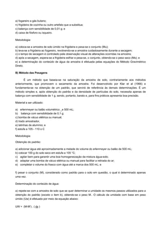 a) fogareiro a gás butano;
n) frigideira de cozinha ou outro artefato que a substitua;
c) balança com sensibilidade de 0,01 g; e
d) caixa de fósforo ou isqueiro.

Metodologia:

a) coloca-se a amostra de solo úmido na frigideira e pesa-se o conjunto (Mu);
b) leva-se a frigideira ao fogareiro, revolvendo-se a amostra cuidadosamente durante a secagem;
c) o tempo de secagem é controlado pela observação visual de alterações ocorridas na amostra;
d) após a secagem, espera-se a frigideira esfriar e pesa-se, o conjunto, obtendo-se o peso seco (Ms); e
e) a determinação do conteúdo de água da amostra é efetuada pelas equações do Método Gravimétrico
Direto.

B) Método das Pesagens

       É um método que baseia-se na saturação da amostra de solo, contrariamente aos métodos
anteriormente, que promovem o secamento da amostra. Foi desenvolvido por Klar et al (1966) e
fundamenta-se na obtenção de um padrão, que servirá de referência às demais determinações. É um
método simples e, após obtenção do padrão e da densidade de partículas do solo, necessita apenas de
balança com sensibilidade de 1 g, sendo, portanto, barato e, para fins práticos apresenta boa precisão.

Material a ser utilizado:

a) erlenrneyer ou balão volumétrico _e 500 mL;
b) balança com sensibilidade de 0,1 g;
c) bomba de vácuo elétrica ou manual;
d) trado amostrador,
e) latinhas de alumínio; e
f) estufa a 105 - 110 o C

Metodologia:

Obtenção do padrão:

a) adicionar água até aproximadamente a metade do volume do erlenrneyer ou balão de 500 mL;
b) colocar 100 g do solo seco em estufa a 105 °C;
c) agitar bem para garantir uma boa homogeneização da mistura água-solo;
d) adaptar uma bomba de vácuo elétrica ou manual para facilitar a retirada do ar;
e) completar o volume do frasco com água até a marca dos 500 mL; e

f) pesar o conjunto (M), considerado como padrão para o solo em questão, o qual é determinado apenas
uma vez.

Determinação do conteúdo de água:

a) repete-se com a amostra de solo que se quer determinar a umidade os mesmos passos utilizados para a
obtenção do padrão (exceto o item b), obtendo-se o peso M.. O cálculo da umidade com base em peso
úmido (Uw) é efetuado por meio da equação abaixo:

UW = (M-M’) . ( ds )
 
