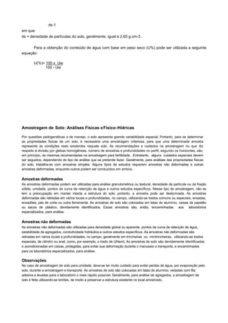 ds-1
em que:
ds = densidade de partículas do solo, geralmente, igual a 2,65 g.cm-3 .

      Para a obtenção do conteúdo de água com base em peso seco (U%) pode ser utilizada a seguinte
equação:

       U(%)= 100 x Uw
             100 - Uw




Amostragem de Solo: Análises Físicas e Físico–Hídricas

Por questões pedogenéticas e de manejo, o solo apresenta grande variabilidade espacial. Portanto, para se determinar
as propriedades físicas de um solo, é necessária uma amostragem criteriosa, para que uma determinada amostra
represente as condições reais existentes naquele solo. As recomendações e cuidados na amostragem no que diz
respeito à divisão por glebas homogêneas, número de amostras e profundidades no perfil, segundo os horizontes, são,
em princípio, as mesmas recomendadas na amostragem para fertilidade. Entretanto, alguns cuidados especiais devem
ser seguidos, dependendo do tipo de análise que se pretende fazer. Geralmente, para análises das propriedades físicas
do solo, trabalha-se com amostras simples. Alguns tipos de estudos requerem amostras não deformadas e outras
amostras deformadas, enquanto outros podem ser conduzidos em ambos.

Amostras deformadas
As amostras deformadas podem ser utilizadas para análise granulométrica ou textural, densidade da partícula ou da fração
sólida, umidade, pontos da curva de retenção de água e outros estudos específicos. Nesse tipo de amostragem, não se
tem a preocupação em manter intacta a estrutura do solo; portanto, a amostra pode ser destorroada. As amostras
deformadas são retiradas em vários locais e profundidades, no campo, utilizando-se trados comuns ou especiais, enxadas,
enxadões, pás de corte ou outra ferramenta. As amostras de solo são colocadas em latas de alumínio, caixas de papelão
ou sacos de plástico, devidamente identificados. Essas amostras são, então, encaminhadas aos laboratórios
especializados, para análise.

Amostras não deformadas
As amostras não deformadas são utilizadas para densidade global ou aparente, pontos da curva de retenção de água,
estabilidade de agregados, condutividade hidráulica e outros estudos específicos. As amostras não deformadas são
retiradas em vários locais e profundidades, no campo, geralmente em trincheiras ou minitrincheiras, utilizando-se trados
especiais, de cilindro ou anel, como, por exemplo, o trado de Uhland. As amostras de solo são devidamente identificadas
e acondicionadas em caixas, protegidas, para evitar sua deformação durante o manuseio e transporte, e encaminhadas
para os laboratórios especializados, para análise.

Observações
No caso de amostragem de solo para umidade, deve-se ter muito cuidado para evitar perdas de água, por evaporação pelo
solo, durante a amostragem e transporte. As amostras de solo são colocadas em latas de alumínio, vedadas com fita
adesiva e levadas para o laboratório o mais rápido possível. Geralmente, para análise de agregados, a amostragem de
solo é feita utilizando-se torrões, de modo a preservar a estrutura existente no local amostrado.
 